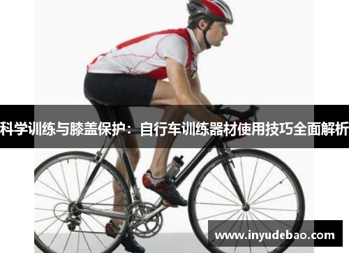 科学训练与膝盖保护：自行车训练器材使用技巧全面解析