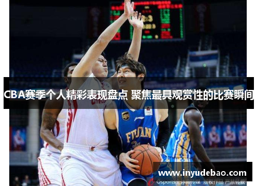 CBA赛季个人精彩表现盘点 聚焦最具观赏性的比赛瞬间