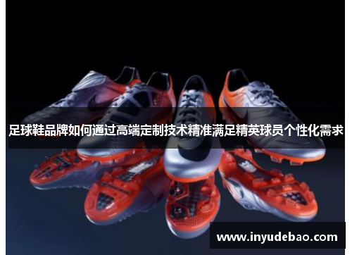 足球鞋品牌如何通过高端定制技术精准满足精英球员个性化需求